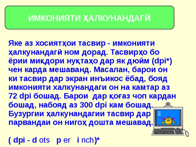 ИМКОНИЯТИ ҲАЛКУНАНДАГӢ Яке аз хосиятҳои тасвир - имконияти ҳалкунандагӣ ном дорад. Тасвирҳо бо ёрии миқдори нуқтаҳо дар як дюӣм (dpi*) чен карда мешаванд. Масалан, барои он ки тасвир дар экран инъикос ёбад, бояд имконияти халкунандаги он на камтар аз 72 dpi бошад. Барои дар қоғаз чоп кардан бошад, набояд аз 300 dpi кам бошад. Бузургии ҳалкунандагии тасвир дар парвандаи он нигоҳ дошта мешавад. ( dpi - d ots p er i nch )* 