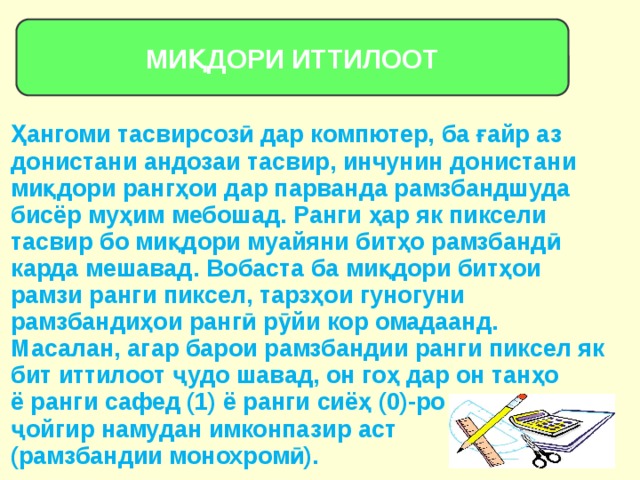 МИҚДОРИ ИТТИЛООТ Ҳангоми тасвирсозӣ дар компютер, ба ғайр аз донистани андозаи тасвир, инчунин донистани миқдори рангҳои дар парванда рамзбандшуда бисёр муҳим мебошад. Ранги ҳар як пиксели тасвир бо миқдори муайяни битҳо рамзбандӣ карда мешавад. Вобаста ба миқдори битҳои рамзи ранги пиксел, тарзҳои гуногуни рамзбандиҳои рангӣ рӯйи кор омадаанд. Масалан, агар барои рамзбандии ранги пиксел як бит иттилоот ҷудо шавад, он гоҳ дар он танҳо ё ранги сафед (1) ё ранги сиёҳ (0)-ро ҷойгир намудан имконпазир аст (рамзбандии монохромӣ). 