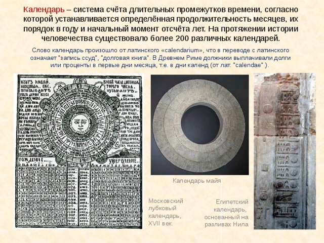Календарь – система счёта длительных промежутков времени, согласно которой устанавливается определённая продолжительность месяцев, их порядок в году и начальный момент отсчёта лет. На протяжении истории человечества существовало более 200 различных календарей. В древности люди определяли время по Солнцу Слово календарь произошло от латинского «calendarium», что в переводе с латинского означает 