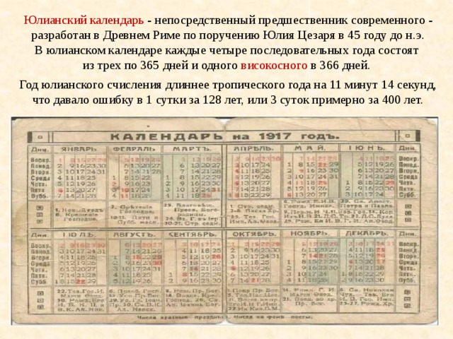 Юлианский календарь - непосредственный предшественник современного - разработан в Древнем Риме по поручению Юлия Цезаря в 45 году до н.э. В юлианском календаре каждые четыре последовательных года состоят из трех по 365 дней и одного високосного в 366 дней.  Год юлианского счисления длиннее тропического года на 11 минут 14 секунд, что давало ошибку в 1 сутки за 128 лет, или 3 суток примерно за 400 лет. 