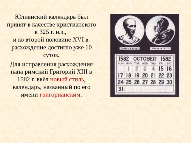 Юлианский календарь был принят в качестве христианского в 325 г. н.э., и ко второй половине XVI в. расхождение достигло уже 10 суток. Для исправления расхождения папа римский Григорий XIII в 1582 г. ввёл новый стиль , календарь, названный по его имени григорианским. 
