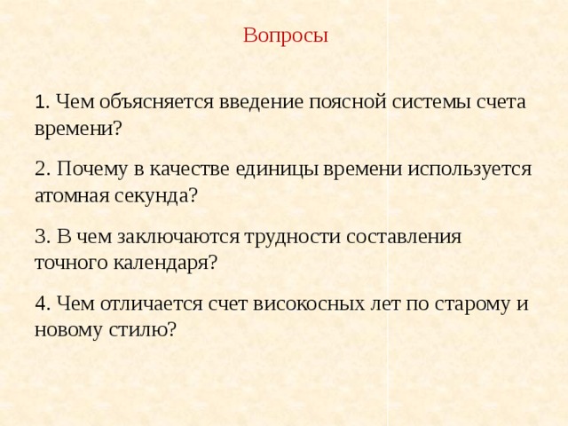 Вопросы 1 . Чем объясняется введение поясной системы счета времени? 2. Почему в качестве единицы времени используется атомная секунда? 3. В чем заключаются трудности составления точного календаря? 4. Чем отличается счет високосных лет по старому и новому стилю? 