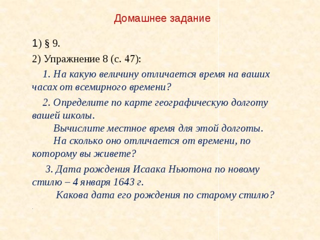 Домашнее задание 1 ) § 9. 2) Упражнение 8 (с. 47):  1. На какую величину отличается время на ваших часах от всемирного времени?  2. Определите по карте географическую долготу вашей школы.  Вычислите местное время для этой долготы.  На сколько оно отличается от времени, по которому вы живете?  3. Дата рождения Исаака Ньютона по новому стилю – 4 января 1643 г.  Какова дата его рождения по старому стилю? .  