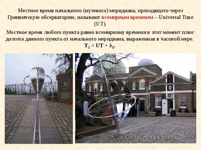 Местное время начального (нулевого) меридиана, проходящего через Гринвичскую обсерваторию, называют всемирным временем – Universal Time (UT). Местное время любого пункта равно всемирному времени в этот момент плюс долгота данного пункта от начального меридиана, выраженная в часовой мере.  T 1 = UT + λ 1 . Гринвич. Лондон 