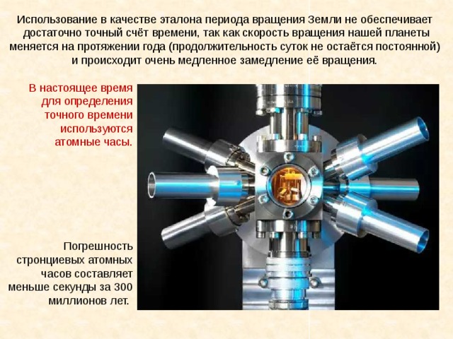 Использование в качестве эталона периода вращения Земли не обеспечивает достаточно точный счёт времени, так как скорость вращения нашей планеты меняется на протяжении года (продолжительность суток не остаётся постоянной) и происходит очень медленное замедление её вращения. В настоящее время для определения точного времени используются атомные часы. Погрешность стронциевых атомных часов составляет меньше секунды за 300 миллионов лет.  