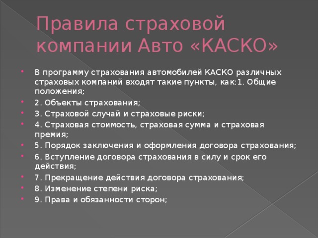 Правила страховой компании Авто «КАСКО» В программу страхования автомобилей КАСКО различных страховых компаний входят такие пункты, как:1. Общие положения; 2. Объекты страхования; 3. Страховой случай и страховые риски; 4. Страховая стоимость, страховая сумма и страховая премия; 5. Порядок заключения и оформления договора страхования; 6. Вступление договора страхования в силу и срок его действия; 7. Прекращение действия договора страхования; 8. Изменение степени риска; 9. Права и обязанности сторон; 