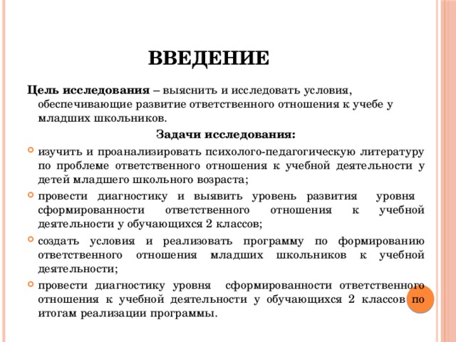 Введение Цель исследования – выяснить и исследовать условия, обеспечивающие развитие ответственного отношения к учебе у младших школьников. Задачи исследования: изучить и проанализировать психолого-педагогическую литературу по проблеме ответственного отношения к учебной деятельности у детей младшего школьного возраста; провести диагностику и выявить уровень развития уровня сформированности ответственного отношения к учебной деятельности у обучающихся 2 классов; создать условия и реализовать программу по формированию ответственного отношения младших школьников к учебной деятельности; провести диагностику уровня сформированности ответственного отношения к учебной деятельности у обучающихся 2 классов по итогам реализации программы. 