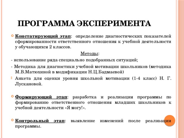 Программа эксперимента Констатирующий этап : определение диагностических показателей сформированности ответственного отношения к учебной деятельности у обучающихся 2 классов. Методы : - использование ряда специально подобранных ситуаций; - Методика для диагностики учебной мотивации школьников (методика М.В.Матюхиной в модификации Н.Ц.Бадмаевой) Анкета для оценки уровня школьной мотивации (1-4 класс) Н. Г. Лускановой. Формирующий этап : разработка и реализация программы по формированию ответственного отношения младших школьников к учебной деятельности «Я могу!». Контрольный этап : выявление изменений после реализации программы. 