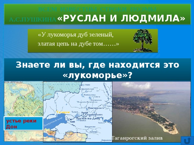 ВСЕМ ИЗВЕСТНЫ СТРОКИ ПОЭМЫ  А.С.ПУШКИНА «РУСЛАН И ЛЮДМИЛА»  «У лукоморья дуб зеленый,  златая цепь на дубе том……» Знаете ли вы, где находится это «лукоморье»? устье реки Дон Таганрогский залив 