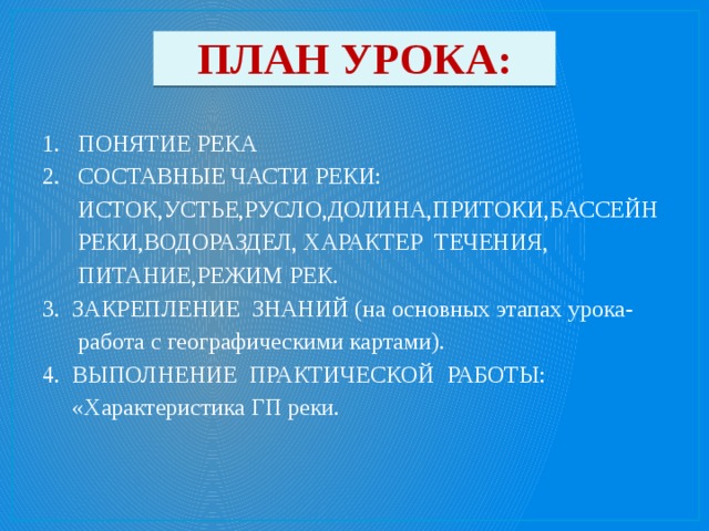 ПЛАН УРОКА: 1. ПОНЯТИЕ РЕКА 2. СОСТАВНЫЕ ЧАСТИ РЕКИ:  ИСТОК,УСТЬЕ,РУСЛО,ДОЛИНА,ПРИТОКИ,БАССЕЙН  РЕКИ,ВОДОРАЗДЕЛ, ХАРАКТЕР ТЕЧЕНИЯ,  ПИТАНИЕ,РЕЖИМ РЕК. 3. ЗАКРЕПЛЕНИЕ ЗНАНИЙ (на основных этапах урока-  работа с географическими картами). 4. ВЫПОЛНЕНИЕ ПРАКТИЧЕСКОЙ РАБОТЫ:  «Характеристика ГП реки. 