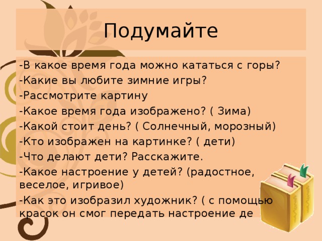 Подумайте -В какое время года можно кататься с горы? -Какие вы любите зимние игры? -Рассмотрите картину -Какое время года изображено? ( Зима) -Какой стоит день? ( Солнечный, морозный) -Кто изображен на картинке? ( дети) -Что делают дети? Расскажите. -Какое настроение у детей? (радостное, веселое, игривое) -Как это изобразил художник? ( с помощью красок он смог передать настроение де 