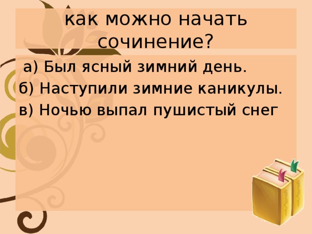 как можно начать сочинение?  а) Был ясный зимний день. б) Наступили зимние каникулы. в) Ночью выпал пушистый снег 