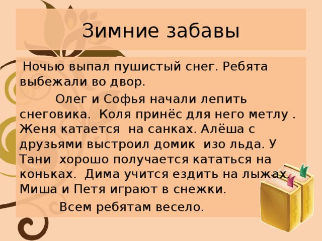 Зимние забавы  Ночью выпал пушистый снег. Ребята выбежали во двор.  Олег и Софья начали лепить снеговика. Коля принёс для него метлу . Женя катается на санках. Алёша с друзьями выстроил домик изо льда. У Тани хорошо получается кататься на коньках. Дима учится ездить на лыжах. Миша и Петя играют в снежки.  Всем ребятам весело. 