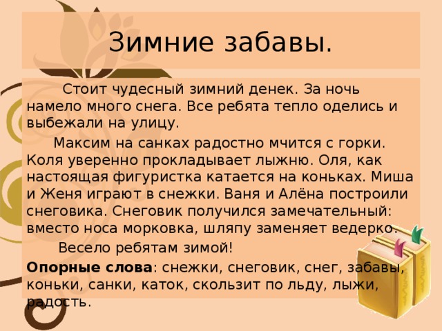 Зимние забавы.  Стоит чудесный зимний денек. За ночь намело много снега. Все ребята тепло оделись и выбежали на улицу.  Максим на санках радостно мчится с горки. Коля уверенно прокладывает лыжню. Оля, как настоящая фигуристка катается на коньках. Миша и Женя играют в снежки. Ваня и Алёна построили снеговика. Снеговик получился замечательный: вместо носа морковка, шляпу заменяет ведерко.  Весело ребятам зимой! Опорные слова : снежки, снеговик, снег, забавы, коньки, санки, каток, скользит по льду, лыжи, радость. 