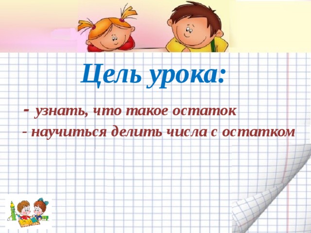 Цель урока:  - узнать, что такое остаток  - научиться делить числа с остатком   