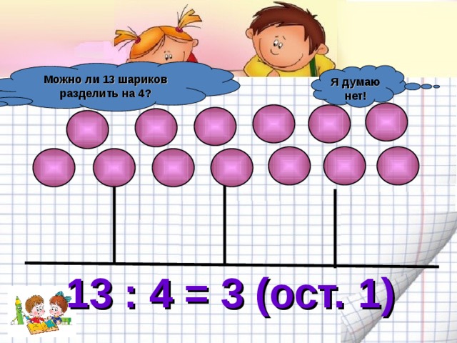 Можно ли 13 шариков разделить на 4? Я думаю нет! 13 : 4 = 3 (ост. 1) 