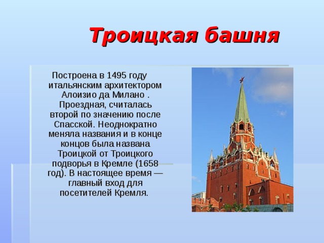 Троицкая башня Построена в 1495 году итальянским архитектором Алоизио да Милано . Проездная, считалась второй по значению после Спасской. Неоднократно меняла названия и в конце концов была названа Троицкой от Троицкого подворья в Кремле (1658 год). В настоящее время — главный вход для посетителей Кремля. 