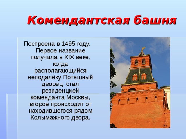 Комендантская башня Построена в 1495 году. Первое название получила в XIX веке, когда располагающийся неподалёку Потешный дворец стал резиденцией коменданта Москвы, второе происходит от находившегося рядом Колымажного двора. 