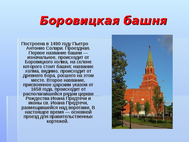  Боровицкая башня Построена в 1490 году Пьетро Антонио Солари. Проездная. Первое название башни — изначальное, происходит от Боровицкого холма, на склоне которого стоит башня; название холма, видимо, происходит от древнего бора, росшего на этом месте. Второе название, присвоенное царским указом от 1658 года, происходит от располагавшейся рядом церкви Рождества Иоана Предтечи и иконы св. Иоана Предтечи, размещавшейся над воротами. В настоящее время — основной проезд для правительственных кортежей. 