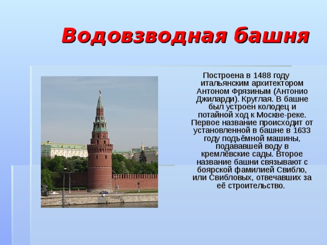  Водовзводная башня Построена в 1488 году итальянским архитектором Антоном Фрязиным (Антонио Джиларди). Круглая. В башне был устроен колодец и потайной ход к Москве-реке. Первое название происходит от установленной в башне в 1633 году подъёмной машины, подававшей воду в кремлёвские сады. Второе название башни связывают с боярской фамилией Свибло, или Свибловых, отвечавших за её строительство. 