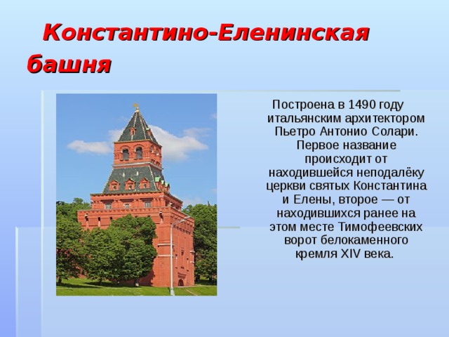  Константино-Еленинская башня  Построена в 1490 году итальянским архитектором Пьетро Антонио Солари. Первое название происходит от находившейся неподалёку церкви святых Константина и Елены, второе — от находившихся ранее на этом месте Тимофеевских ворот белокаменного кремля XIV века. 