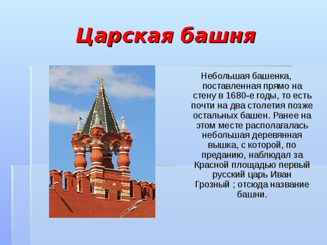 Царская башня Небольшая башенка, поставленная прямо на стену в 1680-е годы, то есть почти на два столетия позже остальных башен. Ранее на этом месте располагалась небольшая деревянная вышка, с которой, по преданию, наблюдал за Красной площадью первый русский царь Иван Грозный ; отсюда название башни. 