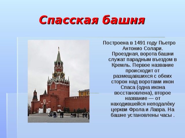 Спасская башня Построена в 1491 году Пьетро Антонио Солари. Проездная, ворота башни служат парадным въездом в Кремль. Первое название происходит от размещавшихся с обеих сторон над воротами икон Спаса (одна икона восстановлена), второе название — от находившейся неподалёку церкви Фрола и Лавра. На башне установлены часы . 