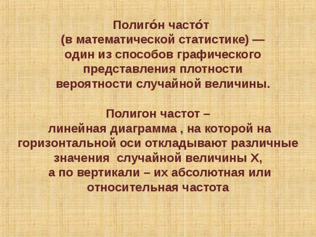 Полиго́н часто́т (в математической статистике) — один из способов графического представления плотности вероятности случайной величины. Полигон частот –  линейная диаграмма , на которой на горизонтальной оси откладывают различные значения случайной величины Х,  а по вертикали – их абсолютная или относительная частота 