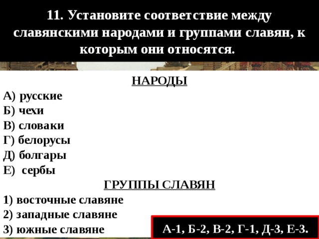 11. Установите соответствие между славянскими народами и группами славян, к которым они относятся. НАРОДЫ А) русские Б) чехи В) словаки Г) белорусы Д) болгары Е) сербы ГРУППЫ СЛАВЯН 1) восточные славяне 2) западные славяне 3) южные славяне А-1, Б-2, В-2, Г-1, Д-3, Е-3. 