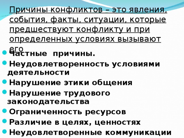 Причины конфликтов – это явления, события, факты, ситуации, которые предшествуют конфликту и при определенных условиях вызывают его Частные причины. Неудовлетворенность условиями деятельности Нарушение этики общения Нарушение трудового законодательства Ограниченность ресурсов Различие в целях, ценностях Неудовлетворенные коммуникации  