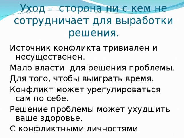 Уход - сторона ни с кем не сотрудничает для выработки решения . Источник конфликта тривиален и несущественен. Мало власти для решения проблемы. Для того, чтобы выиграть время. Конфликт может урегулироваться сам по себе. Решение проблемы может ухудшить ваше здоровье. С конфликтными личностями . 
