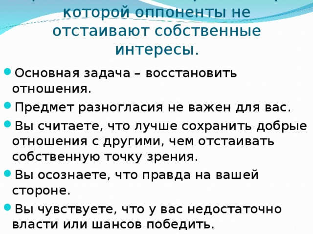 Приспособление – стратегия при которой оппоненты не отстаивают собственные интересы. Основная задача – восстановить отношения. Предмет разногласия не важен для вас. Вы считаете, что лучше сохранить добрые отношения с другими, чем отстаивать собственную точку зрения. Вы осознаете, что правда на вашей стороне. Вы чувствуете, что у вас недостаточно власти или шансов победить.  