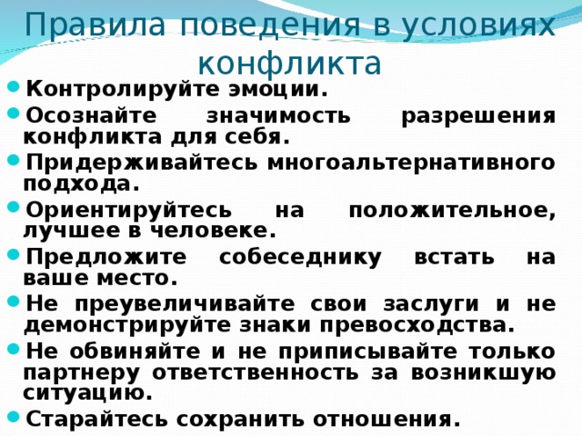 Правила поведения в условиях конфликта Контролируйте эмоции. Осознайте значимость разрешения конфликта для себя. Придерживайтесь многоальтернативного подхода. Ориентируйтесь на положительное, лучшее в человеке. Предложите собеседнику встать на ваше место. Не преувеличивайте свои заслуги и не демонстрируйте знаки превосходства. Не обвиняйте и не приписывайте только партнеру ответственность за возникшую ситуацию. Старайтесь сохранить отношения. 