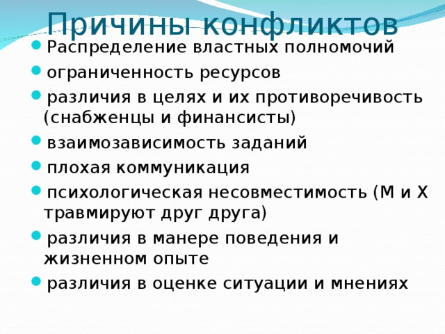 Причины конфликтов Распределение властных полномочий ограниченность ресурсов различия в целях и их противоречивость (снабженцы и финансисты) взаимозависимость заданий плохая коммуникация психологическая несовместимость (М и Х травмируют друг друга) различия в манере поведения и жизненном опыте различия в оценке ситуации и мнениях 