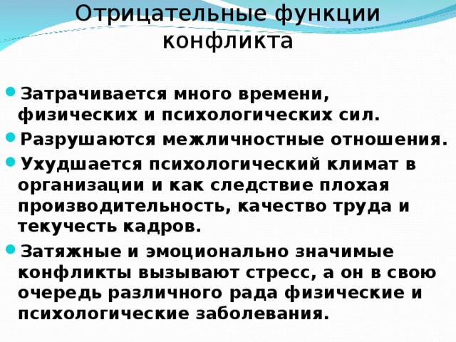Отрицательные функции конфликта Затрачивается много времени, физических и психологических сил. Разрушаются межличностные отношения. Ухудшается психологический климат в организации и как следствие плохая производительность, качество труда и текучесть кадров. Затяжные и эмоционально значимые конфликты вызывают стресс, а он в свою очередь различного рада физические и психологические заболевания.  