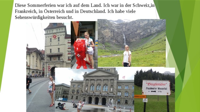 Diese Sommerferien war ich auf dem Land. Ich war in der Schweiz,in Frankreich, in Österreich und in Deutschland. Ich habe viele Sehenswürdigkeiten besucht . 