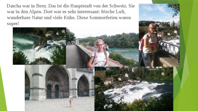  Dascha war in Bern. Das ist die Hauptstadt von der Schweiz. Sie war in den Alpen. Dort war es sehr interessant: frische Luft, wunderbare Natur und viele Kühe. Diese Sommerferien waren super! 