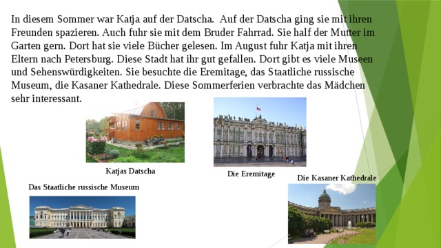 In diesem Sommer war Katja auf der Datscha. Auf der Datscha ging sie mit ihren Freunden spazieren. Auch fuhr sie mit dem Bruder Fahrrad. Sie half der Mutter im Garten gern. Dort hat sie viele Bücher gelesen. Im August fuhr Katja mit ihren Eltern nach Petersburg. Diese Stadt hat ihr gut gefallen. Dort gibt es viele Museen und Sehenswürdigkeiten. Sie besuchte die Eremitage, das Staatliche russische Museum, die Kasaner Kathedrale. Diese Sommerferien verbrachte das Mädchen sehr interessant. Katjas Datscha Die Eremitage Die Kasaner Kathedrale Das Staatliche russische Museum 