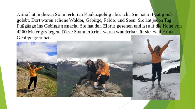 Arina hat in diesen Sommerferien Kaukazgebirge besucht. Sie hat in Pyatigorsk gelebt. Dort waren schöne Wälder, Gebirge, Felder und Seen. Sie hat jeden Tag Fußgänge ins Gebirge gemacht. Sie hat den Elbrus gesehen und ist auf die Höhe von 4200 Meter gestiegen. Diese Sommerferien waren wunderbar für sie, weil Arina Gebirge gern hat. 