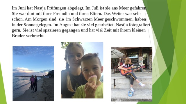 Im Juni hat Nastja Prüfungen abgelegt. Im Juli ist sie ans Meer gefahren. Sie war dort mit ihrer Freundin und ihren Eltern. Das Wetter war sehr schön. Am Morgen sind sie im Schwarzen Meer geschwommen, haben in der Sonne gelegen. Im August hat sie viel gearbeitet. Nastja fotografiert gern. Sie ist viel spazieren gegangen und hat viel Zeit mit ihrem kleinen Bruder verbracht. 