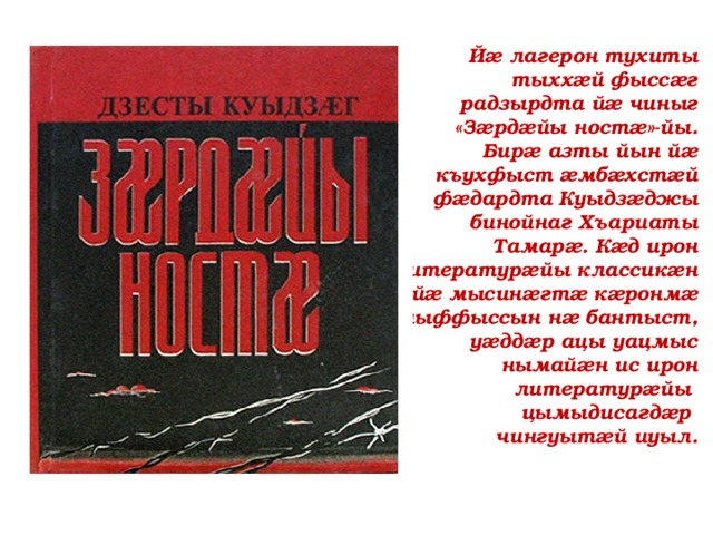 Йæ лагерон тухиты тыххæй фыссæг радзырдта йæ чиныг «Зæрдæйы ностæ»-йы. Бирæ азты йын йæ къухфыст æмбæхстæй фæдардта Куыдзæджы бинойнаг Хъариаты Тамарæ. Кæд ирон литературæйы классикæн йæ мысинæгтæ кæронмæ ныффыссын нæ бантыст, уæддæр ацы уацмыс нымайæн ис ирон литературæйы  цымыдисагдæр чингуытæй иуыл. 