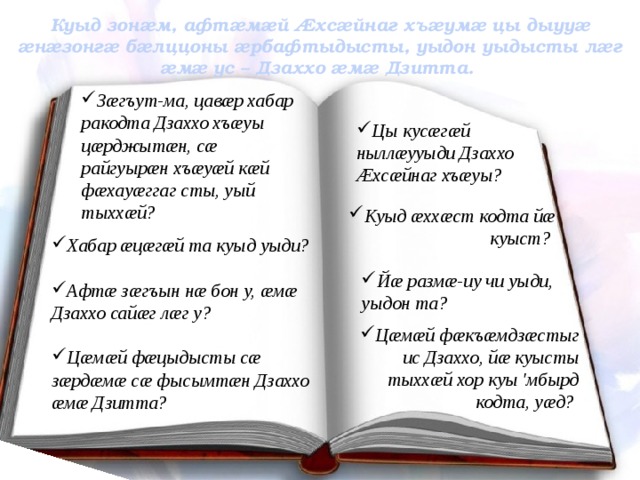 Куыд зонæм, афтæмæй Æхсæйнаг хъæумæ цы дыууæ æнæзонгæ бæлццоны æрбафтыдысты, уыдон уыдысты лæг æмæ ус – Дзаххо æмæ Дзитта. Зæгъут-ма, цавæр хабар ракодта Дзаххо хъæуы цæрджытæн, сæ райгуырæн хъæуæй кæй фæхауæггаг сты, уый тыххæй? Цы кусæгæй ныллæууыди Дзаххо Æхсæйнаг хъæуы? Куыд æххæст кодта йæ куыст? Хабар æцæгæй та куыд уыди?  Афтæ зæгъын нæ бон у, æмæ Дзаххо сайæг лæг у?  Цæмæй фæцыдысты сæ зæрдæмæ сæ фысымтæн Дзаххо æмæ Дзитта?  Йæ размæ-иу чи уыди, уыдон та? Цæмæй фæкъæмдзæстыг ис Дзаххо, йæ куысты тыххæй хор куы 'мбырд кодта, уæд? 