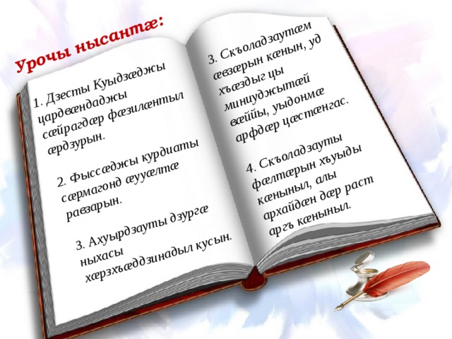 1. Дзесты Куыдзæджы цардвæндаджы сæйрагдæр фæзилæнтыл æрдзурын.  Урочы нысантæ: 2. Фыссæджы курдиаты сæрмагонд æууæлтæ равзарын. 3. Скъоладзаутæм æвзæрын кæнын, уд хъæздыг цы миниуджытæй вæййы, уыдонмæ арфдæр цæстæнгас.   3. Ахуырдзауты дзургæ ныхасы хæрзхъæддзинадыл кусын. 4. Скъоладзауты фæлтæрын хъуыды кæныныл, алы архайдæн дæр раст аргъ кæныныл.  