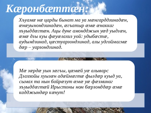 Кæронбæттæн: Хъуамæ нæ царды бынат ма уа мæнгарддзинадæн, æнæуынондзинадæн, æгъатыр æмæ æнаккаг хъуыддæгтæн. Ацы дуне амондджын уæд уыдзæн, æмæ дзы куы фæуæлахиз уой: удыбæстæ, аудындзинад, цæстуарзондзинад, алы удгоймагмæ дæр – уарзондзинад. Мæ зæрдæ уын зæгъы, цæмæй уæ алыварс Дзаххойы хуызæн адæймæгтæ фылдæр куыд уа, сымах та нын байрæзут æмæ уæ фæзминаг хъуыддæгтæй Ирыстоны ном бæрзонддæр æмæ кадджындæр кæнут! 