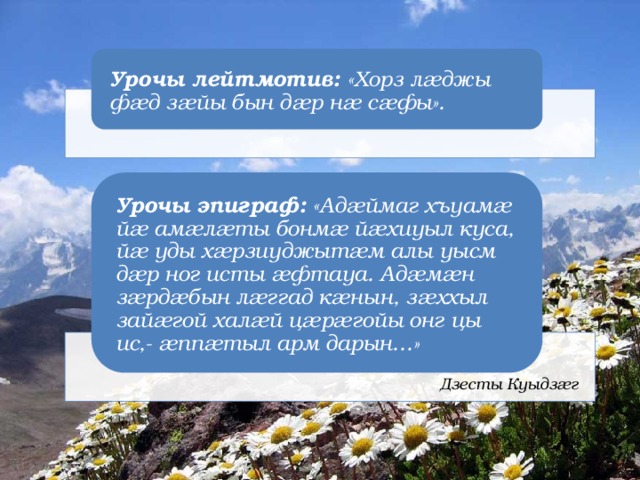 Урочы лейтмотив: «Хорз лæджы фæд зæйы бын дæр нæ сæфы». Урочы эпиграф: «Адæймаг хъуамæ йæ амæлæты бонмæ йæхиуыл куса, йæ уды хæрзиуджытæм алы уысм дæр ног исты æфтауа. Адæмæн зæрдæбын лæггад кæнын, зæххыл зайæгой халæй цæрæгойы онг цы ис,- æппæтыл арм дарын…» Дзесты Куыдзæг 