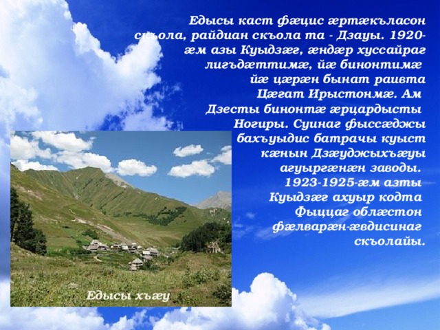   Едысы каст фæцис æртæкъласон скъола, райдиан скъола та - Дзауы. 1920-æм азы Куыдзæг, æндæр хуссайраг лигъдæттимæ, йæ бинонтимæ йæ цæрæн бынат раивта   Цæгат Ирыстонмæ. Ам Дзесты бинонтæ æрцардысты  Ногиры. Суинаг фыссæджы бахъуыдис батрачы куыст кæнын Дзæуджыхъæуы   агуыргæнæн заводы. 1923-1925-æм азты Куыдзæг ахуыр кодта Фыццаг облæстон фæлварæн-æвдисинаг  скъолайы. Едысы хъæу 