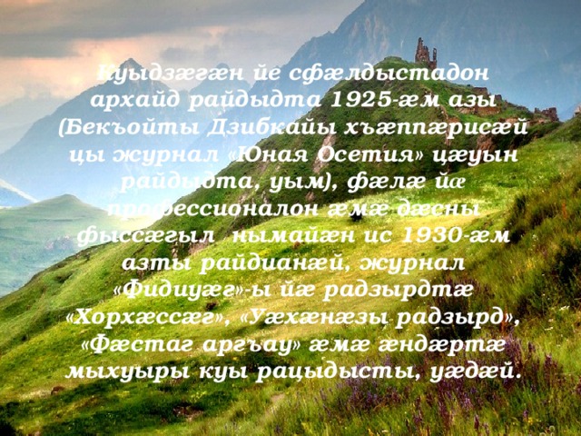 Куыдзæгæн йе сфæлдыстадон архайд райдыдта 1925-æм азы (Бекъойты Дзибкайы хъæппæрисæй цы журнал «Юная Осетия» цæуын райдыдта, уым), фæлæ й æ профессионалон æмæ дæсны фыссæгыл нымайæн ис 1930-æм азты райдианæй, журнал «Фидиуæг»-ы йæ радзырдтæ «Хорхæссæг», «Уæхæнæзы радзырд», «Фæстаг аргъау» æмæ æндæртæ мыхуыры куы рацыдысты, уæдæй. 