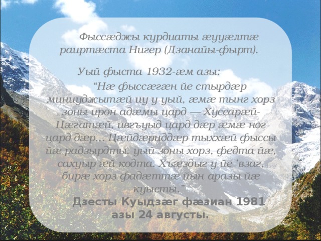 Фыссæджы курдиаты æууæлтæ раиртæста Нигер (Дзанайы-фырт). Уый фыста 1932-æм азы:            “ Нæ фыссæгæн йе стырдæр миниуджытæй иу у уый, æмæ тынг хорз зоны ирон адæмы цард — Хуссарæй-Цæгатæй, ивгъуыд цард дæр æмæ ног цард дæр... Цæйдæриддæр тыххæй фыссы йæ радзырдты, уый зоны хорз, федта йæ, сахуыр æй кодта. Хъæздыг у йе ’взаг, бирæ хорз фадæттæ йын аразы йæ куысты.”  Дзесты Куыдзæг фæзиан 1981 азы 24 августы. 