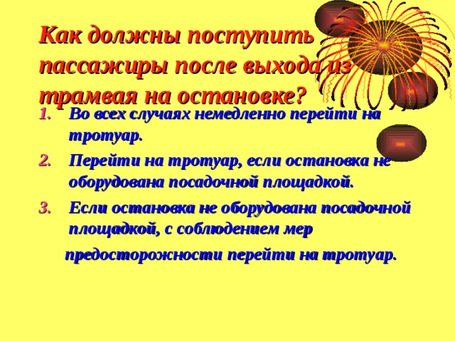 Как должны поступить пассажиры после выхода из трамвая на остановке? Во всех случаях немедленно перейти на тротуар. Перейти на тротуар, если остановка не оборудована посадочной площадкой. Если остановка не оборудована посадочной площадкой, с соблюдением мер  предосторожности перейти на тротуар. 