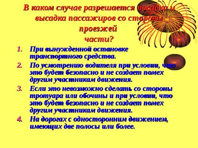 В каком случае разрешается посадка и высадка пассажиров со стороны проезжей  части? При вынужденной остановке транспортного средства. По усмотрению водителя при условии, что это будет безопасно и не создает помех другим участникам движения. Если это невозможно сделать со стороны тротуара или обочины и при условии, что это будет безопасно и не создает помех другим участникам движения. На дорогах с односторонним движением, имеющих две полосы или более. 